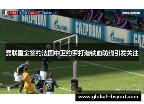 曼联重金签约法国中卫约罗打造铁血防线引发关注 曼联重金签约法国中卫约罗打造铁血防线引发关注